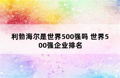 利勃海尔是世界500强吗 世界500强企业排名